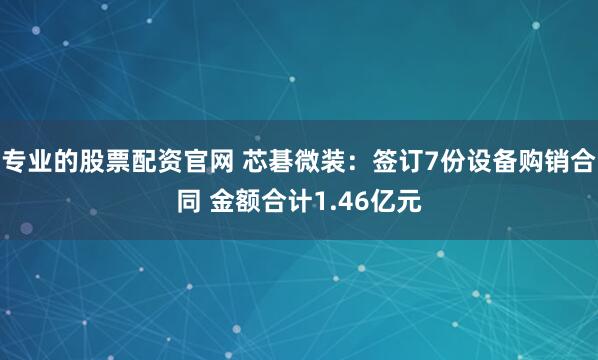 专业的股票配资官网 芯碁微装：签订7份设备购销合同 金额合计1.46亿元