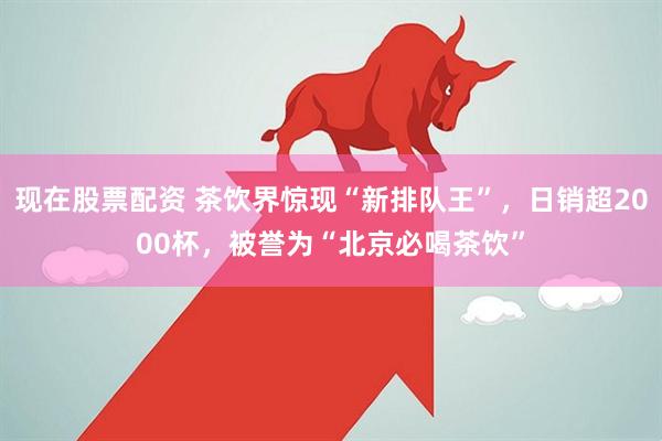 现在股票配资 茶饮界惊现“新排队王”，日销超2000杯，被誉为“北京必喝茶饮”