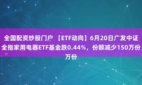 全国配资炒股门户 【ETF动向】6月20日广发中证全指家用电器ETF基金跌0.44%，份额减少150万份