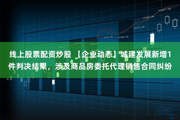 线上股票配资炒股 【企业动态】城建发展新增1件判决结果，涉及商品房委托代理销售合同纠纷