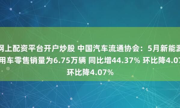 网上配资平台开户炒股 中国汽车流通协会：5月新能源商用车零售销量为6.75万辆 同比增44.37% 环比降4.07%
