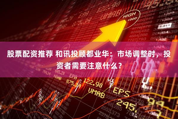 股票配资推荐 和讯投顾都业华：市场调整时，投资者需要注意什么？