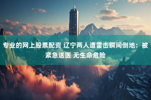 专业的网上股票配资 辽宁两人遭雷击瞬间倒地：被紧急送医 无生命危险