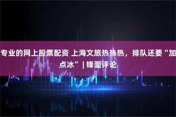 专业的网上股票配资 上海文旅热热热，排队还要“加点冰” | 锋面评论