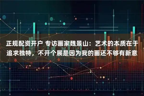正规配资开户 专访画家魏景山：艺术的本质在于追求独特，不开个展是因为我的画还不够有新意