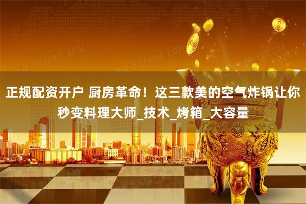 正规配资开户 厨房革命！这三款美的空气炸锅让你秒变料理大师_技术_烤箱_大容量