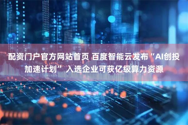 配资门户官方网站首页 百度智能云发布“AI创投加速计划” 入选企业可获亿级算力资源
