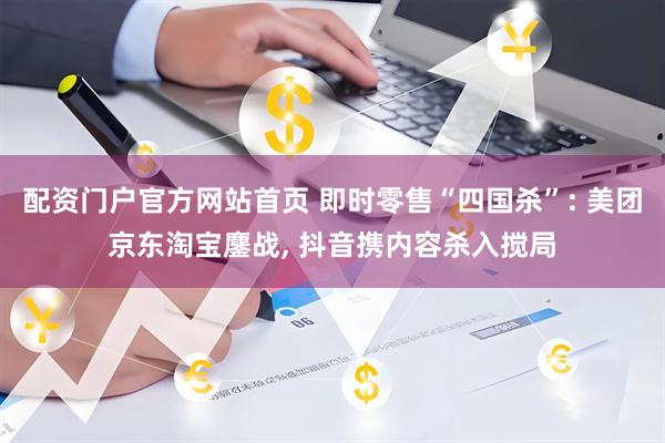 配资门户官方网站首页 即时零售“四国杀”: 美团京东淘宝鏖战, 抖音携内容杀入搅局