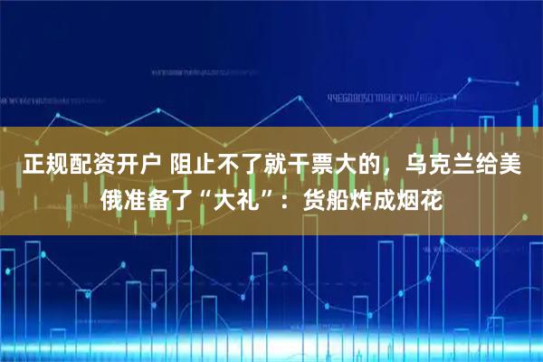 正规配资开户 阻止不了就干票大的，乌克兰给美俄准备了“大礼”：货船炸成烟花