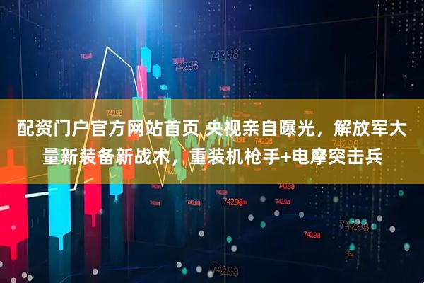 配资门户官方网站首页 央视亲自曝光，解放军大量新装备新战术，重装机枪手+电摩突击兵