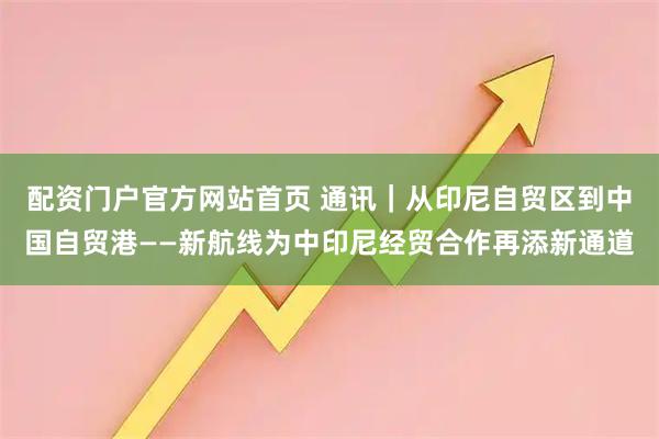 配资门户官方网站首页 通讯｜从印尼自贸区到中国自贸港——新航线为中印尼经贸合作再添新通道