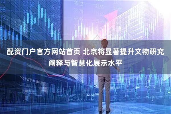 配资门户官方网站首页 北京将显著提升文物研究阐释与智慧化展示水平