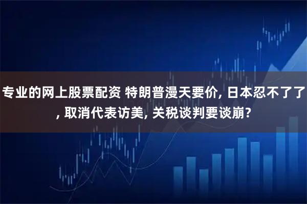 专业的网上股票配资 特朗普漫天要价, 日本忍不了了, 取消代表访美, 关税谈判要谈崩?