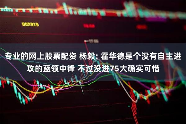 专业的网上股票配资 杨毅: 霍华德是个没有自主进攻的蓝领中锋 不过没进75大确实可惜