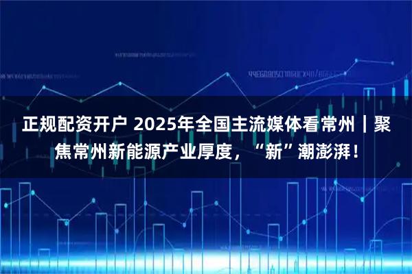 正规配资开户 2025年全国主流媒体看常州|聚焦常州新能源产业厚度,“新”潮澎湃!