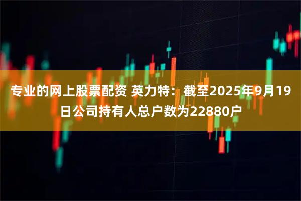 专业的网上股票配资 英力特：截至2025年9月19日公司持有人总户数为22880户