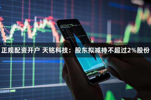 正规配资开户 天铭科技:股东拟减持不超过2%股份