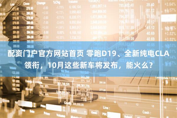 配资门户官方网站首页 零跑D19、全新纯电CLA领衔,10月这些新车将发布,能火么?