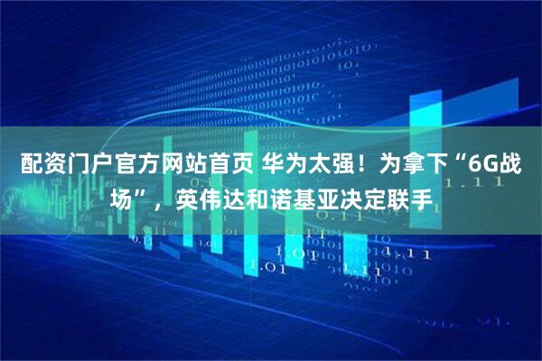 配资门户官方网站首页 华为太强!为拿下“6G战场”,英伟达和诺基亚决定联手