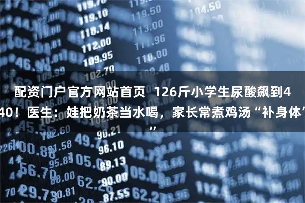 配资门户官方网站首页  126斤小学生尿酸飙到440！医生：娃把奶茶当水喝，家长常煮鸡汤“补身体”