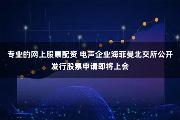 专业的网上股票配资 电声企业海菲曼北交所公开发行股票申请即将上会