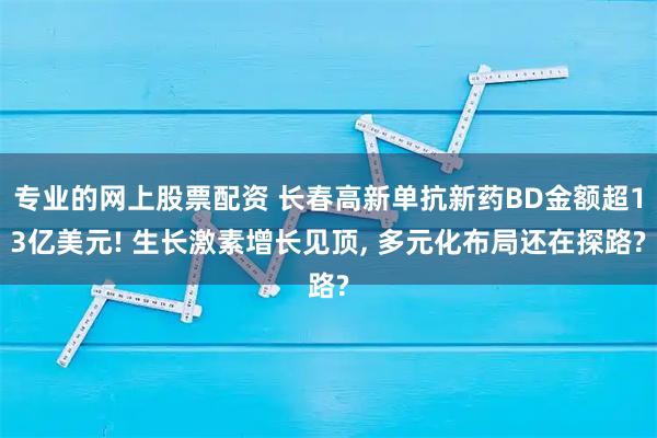 专业的网上股票配资 长春高新单抗新药BD金额超13亿美元! 生长激素增长见顶, 多元化布局还在探路?