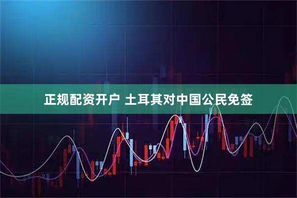 正规配资开户 土耳其对中国公民免签