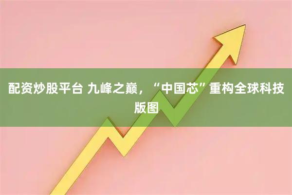 配资炒股平台 九峰之巅，“中国芯”重构全球科技版图