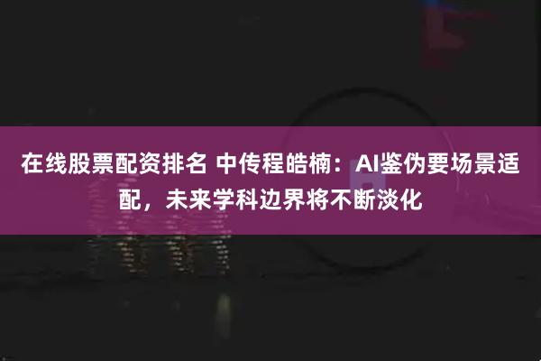 在线股票配资排名 中传程皓楠：AI鉴伪要场景适配，未来学科边界将不断淡化