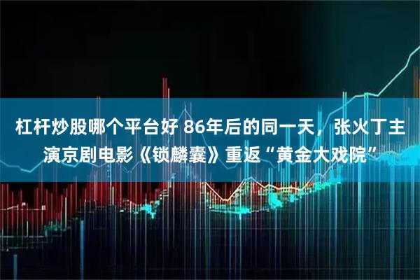 杠杆炒股哪个平台好 86年后的同一天，张火丁主演京剧电影《锁麟囊》重返“黄金大戏院”