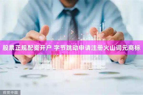 股票正规配资开户 字节跳动申请注册火山词元商标