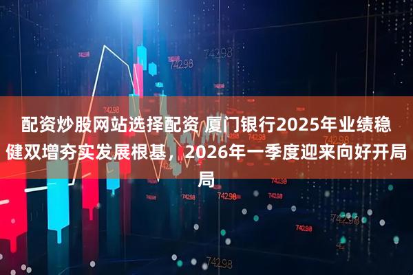 配资炒股网站选择配资 厦门银行2025年业绩稳健双增夯实发展根基，2026年一季度迎来向好开局