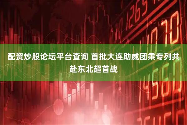 配资炒股论坛平台查询 首批大连助威团乘专列共赴东北超首战