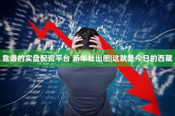 靠谱的实盘配资平台 新华社出图|这就是今日的西藏