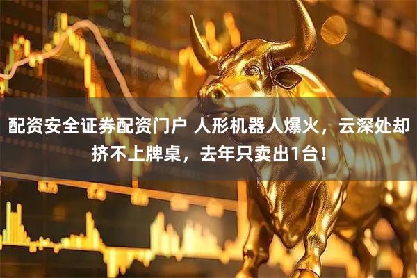 配资安全证券配资门户 人形机器人爆火，云深处却挤不上牌桌，去年只卖出1台！