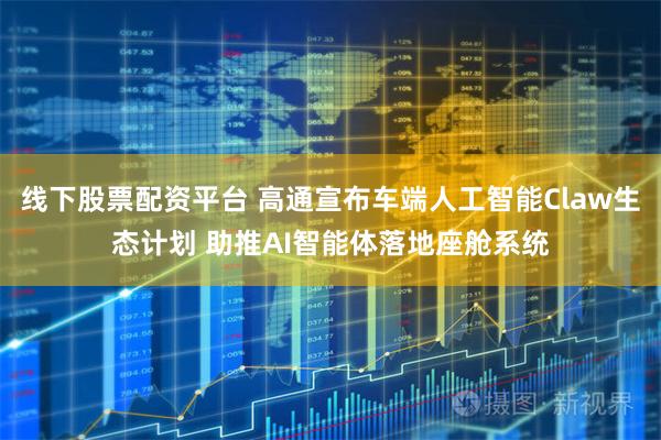 线下股票配资平台 高通宣布车端人工智能Claw生态计划 助推AI智能体落地座舱系统