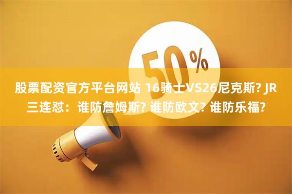 股票配资官方平台网站 16骑士VS26尼克斯? JR三连怼：谁防詹姆斯? 谁防欧文? 谁防乐福?