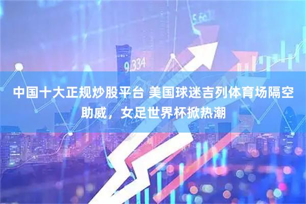 中国十大正规炒股平台 美国球迷吉列体育场隔空助威，女足世界杯掀热潮